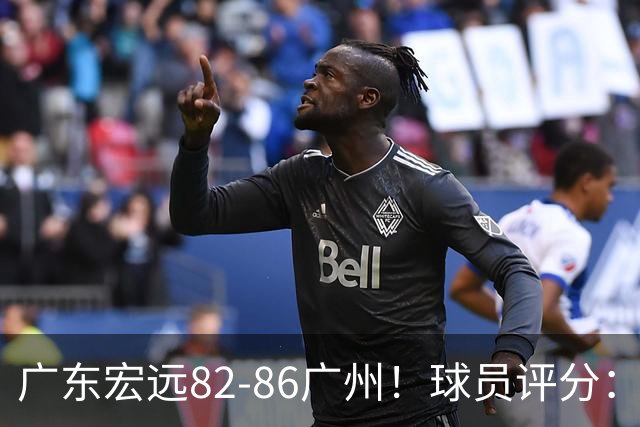 广东宏远82-86广州！球员评分：2人满分，4人良好，1人不合格